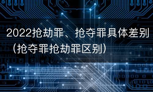 2022抢劫罪、抢夺罪具体差别（抢夺罪抢劫罪区别）