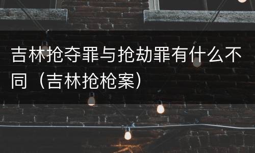 吉林抢夺罪与抢劫罪有什么不同（吉林抢枪案）