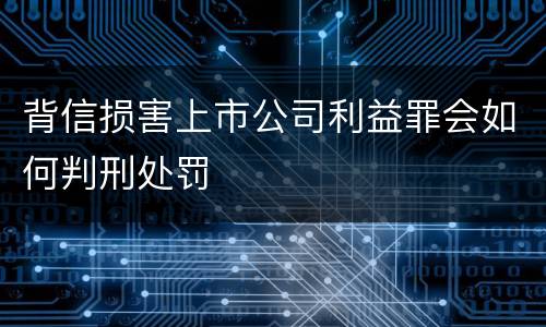 背信损害上市公司利益罪会如何判刑处罚