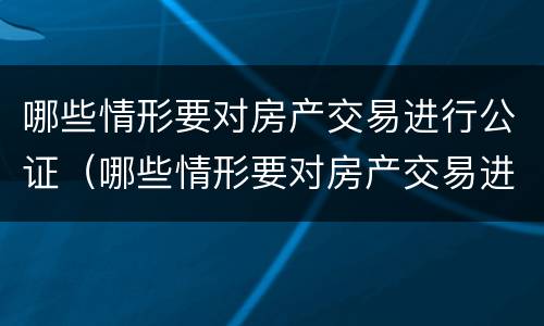 哪些情形要对房产交易进行公证（哪些情形要对房产交易进行公证呢）
