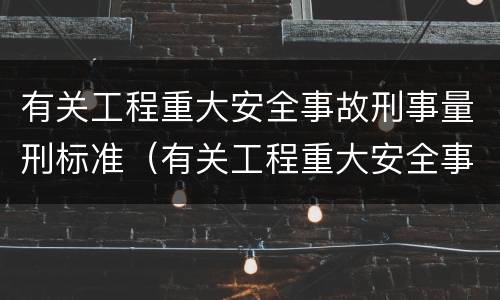 有关工程重大安全事故刑事量刑标准（有关工程重大安全事故刑事量刑标准是什么）