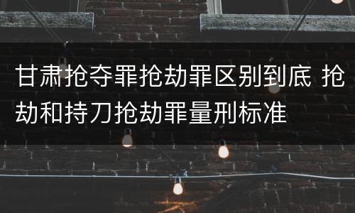 甘肃抢夺罪抢劫罪区别到底 抢劫和持刀抢劫罪量刑标准