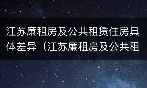 江苏廉租房及公共租赁住房具体差异（江苏廉租房及公共租赁住房具体差异有哪些）