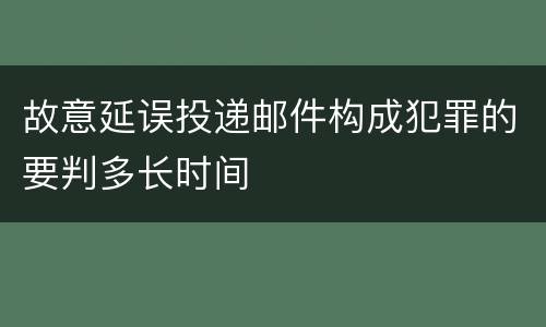 故意延误投递邮件构成犯罪的要判多长时间