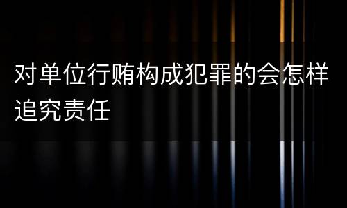 对单位行贿构成犯罪的会怎样追究责任