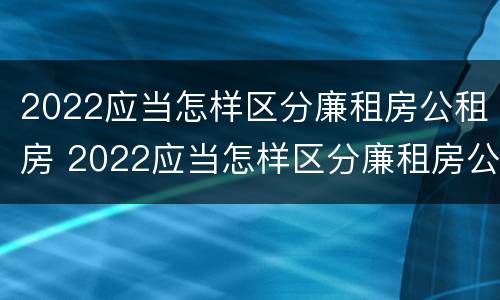 2022应当怎样区分廉租房公租房 2022应当怎样区分廉租房公租房呢