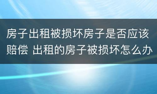 房子出租被损坏房子是否应该赔偿 出租的房子被损坏怎么办