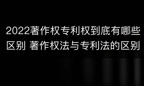 2022著作权专利权到底有哪些区别 著作权法与专利法的区别