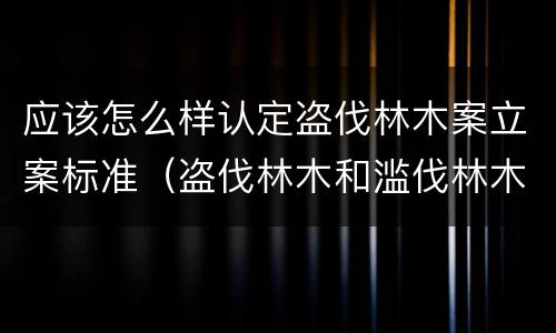 应该怎么样认定盗伐林木案立案标准（盗伐林木和滥伐林木立案标准）