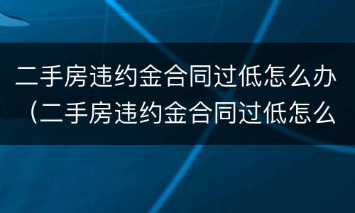 二手房违约金合同过低怎么办（二手房违约金合同过低怎么办理）