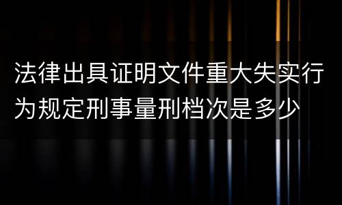 法律出具证明文件重大失实行为规定刑事量刑档次是多少