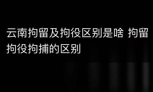 云南拘留及拘役区别是啥 拘留拘役拘捕的区别