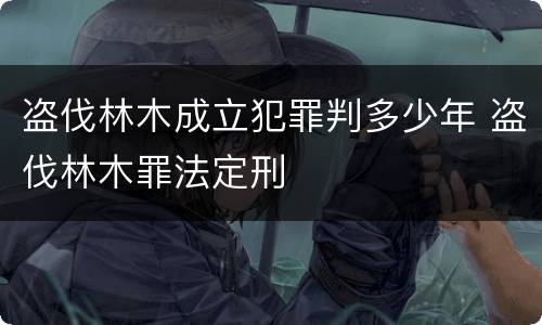 盗伐林木成立犯罪判多少年 盗伐林木罪法定刑