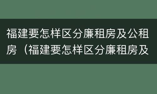 福建要怎样区分廉租房及公租房（福建要怎样区分廉租房及公租房的区别）