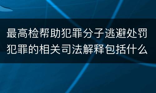 最高检帮助犯罪分子逃避处罚犯罪的相关司法解释包括什么