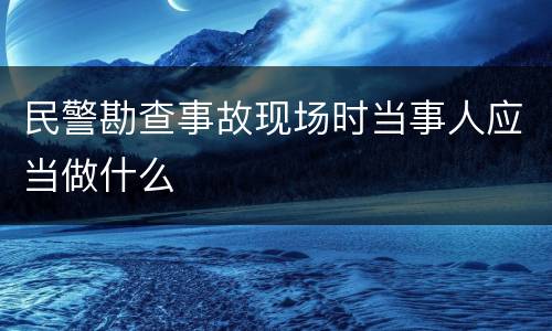民警勘查事故现场时当事人应当做什么