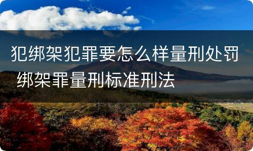 犯绑架犯罪要怎么样量刑处罚 绑架罪量刑标准刑法