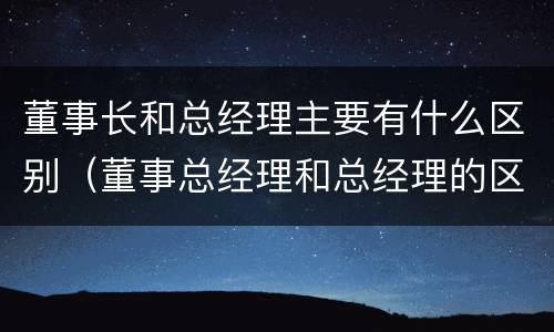 董事长和总经理主要有什么区别（董事总经理和总经理的区别）