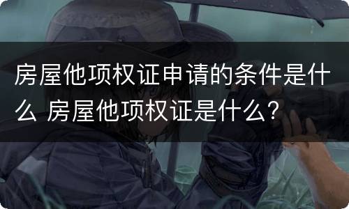 房屋他项权证申请的条件是什么 房屋他项权证是什么?