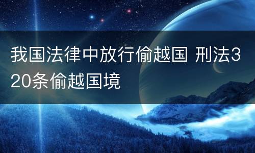 我国法律中放行偷越国 刑法320条偷越国境
