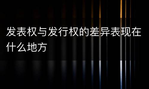发表权与发行权的差异表现在什么地方