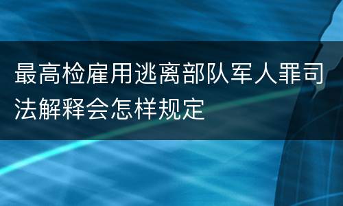 最高检雇用逃离部队军人罪司法解释会怎样规定