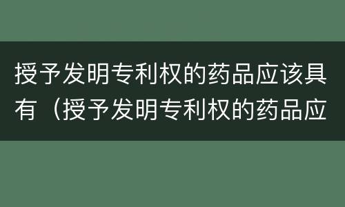 授予发明专利权的药品应该具有（授予发明专利权的药品应该具有哪些）