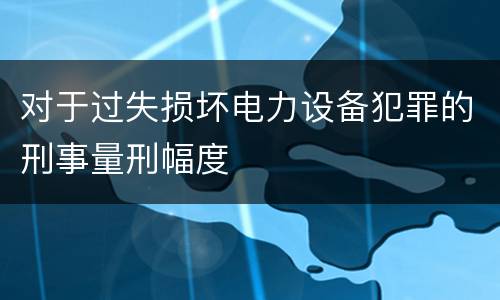 对于过失损坏电力设备犯罪的刑事量刑幅度