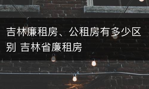 吉林廉租房、公租房有多少区别 吉林省廉租房