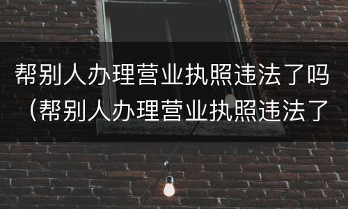 帮别人办理营业执照违法了吗（帮别人办理营业执照违法了吗怎么处罚）