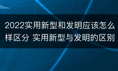 2022实用新型和发明应该怎么样区分 实用新型与发明的区别有哪些