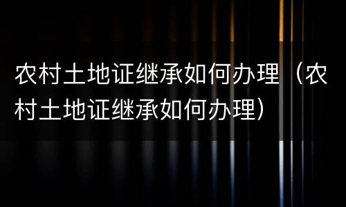 农村土地证继承如何办理（农村土地证继承如何办理）
