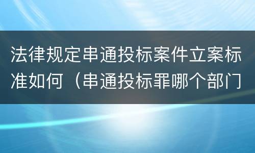 法律规定串通投标案件立案标准如何（串通投标罪哪个部门立案）
