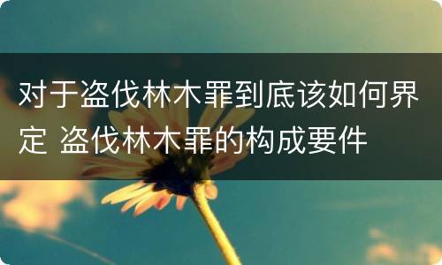 对于盗伐林木罪到底该如何界定 盗伐林木罪的构成要件