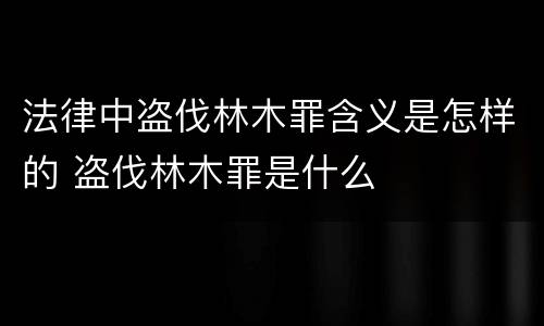 法律中盗伐林木罪含义是怎样的 盗伐林木罪是什么