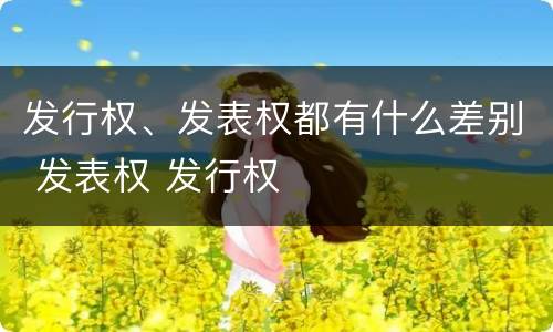 发行权、发表权都有什么差别 发表权 发行权