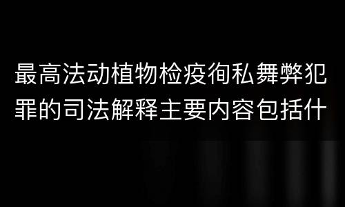 最高法动植物检疫徇私舞弊犯罪的司法解释主要内容包括什么