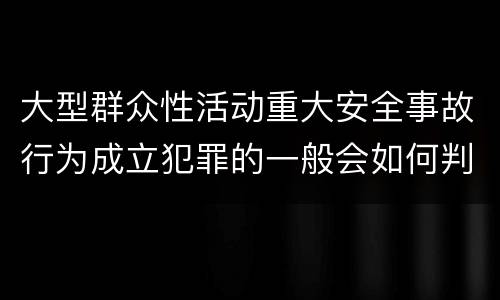 大型群众性活动重大安全事故行为成立犯罪的一般会如何判罚