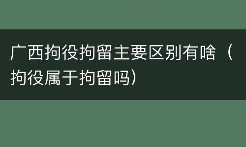 广西拘役拘留主要区别有啥（拘役属于拘留吗）