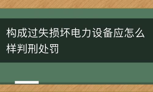 构成过失损坏电力设备应怎么样判刑处罚
