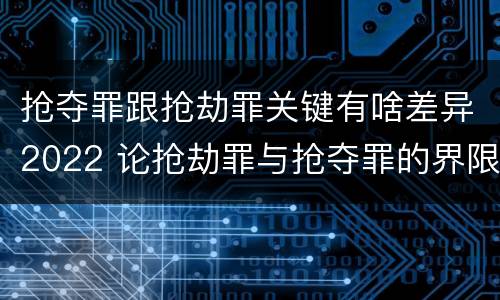 抢夺罪跟抢劫罪关键有啥差异2022 论抢劫罪与抢夺罪的界限