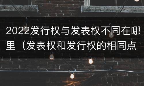 2022发行权与发表权不同在哪里（发表权和发行权的相同点）