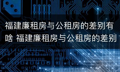 福建廉租房与公租房的差别有啥 福建廉租房与公租房的差别有啥区别