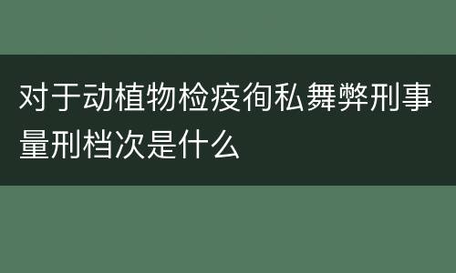 对于动植物检疫徇私舞弊刑事量刑档次是什么