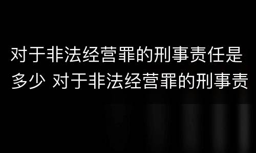 对于非法经营罪的刑事责任是多少 对于非法经营罪的刑事责任是多少年
