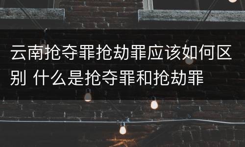 云南抢夺罪抢劫罪应该如何区别 什么是抢夺罪和抢劫罪