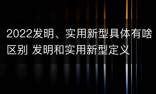 2022发明、实用新型具体有啥区别 发明和实用新型定义