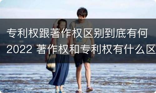 专利权跟著作权区别到底有何2022 著作权和专利权有什么区别