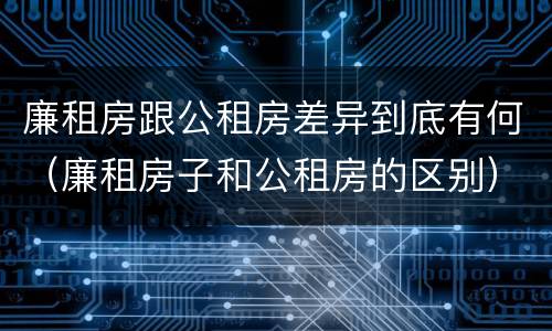 廉租房跟公租房差异到底有何（廉租房子和公租房的区别）