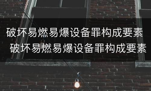 破坏易燃易爆设备罪构成要素 破坏易燃易爆设备罪构成要素有哪些